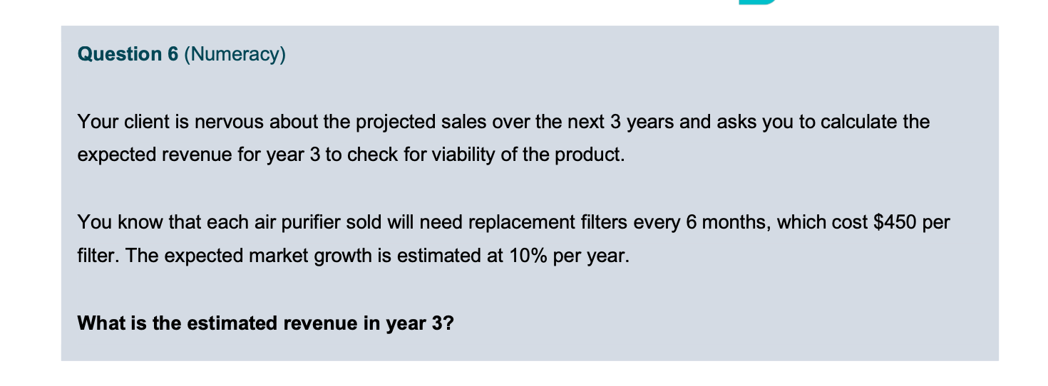 Market share is 5%.The answer is:Revenues Year 3 = Revenue (filters) + Revenue (air purifiers)Revenue (filters) = ([installed purifiers at end of year 2] * [2 filters] X [price/filter]) + ([additional installed purifiers in year 3] X [average of 1 filter X price/filter])Installed purifiers by end of year 2 = [sales of purifiers in year 1] + [sales of purifiers in year 2]= 0.5M*5% + 0.5M*5%*1.1= 0.025M + 0.0275M = 0.0525MPurifiers sold in year 3 = 0.5M X 5% X 1.12 = 0.03M Revenue (filters) = (0.0525M*2*$450) + (0.03M*1*$450) = $47M + $13.5M = $60.5MRevenue (air purifiers) = 0.5M X 1.12 X 0.05 * $3715 = $112.4M Total sales = $60.5M + $112.4M = $173MFor Revenue from Filters= They multipled the number of purifiers sold by 2 for the first 2 years, and for the third year, they only multiplied by once.My rationale: Why not multiply by 4 and 2 respectively?Given the fillers replacement= every 6 months. Wouldn’t that be twice per year?Do you also find the answer wrong? 